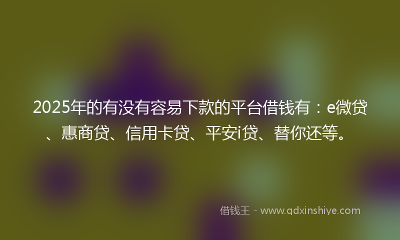2025年的有没有容易下款的平台借钱有：e微贷、惠商贷、信用卡贷、平安i贷、替你还等。