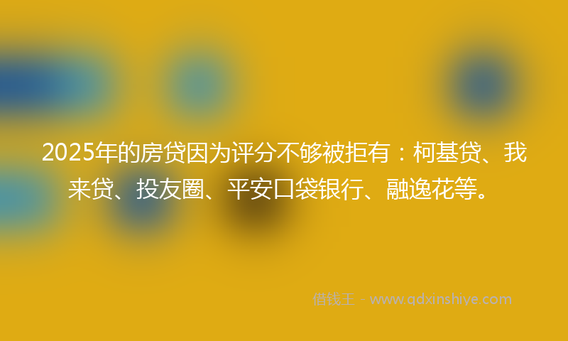 2025年的房贷因为评分不够被拒有：柯基贷、我来贷、投友圈、平安口袋银行、融逸花等。