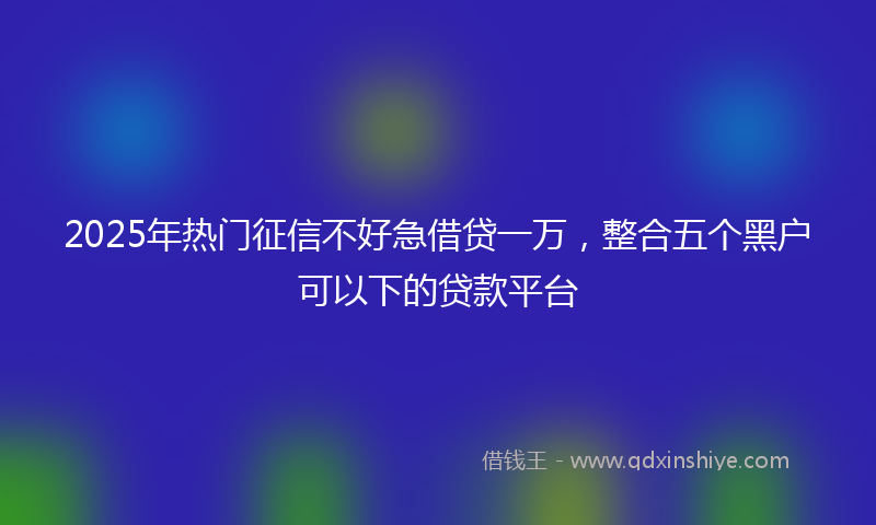 2025年热门征信不好急借贷一万，整合五个黑户可以下的贷款平台