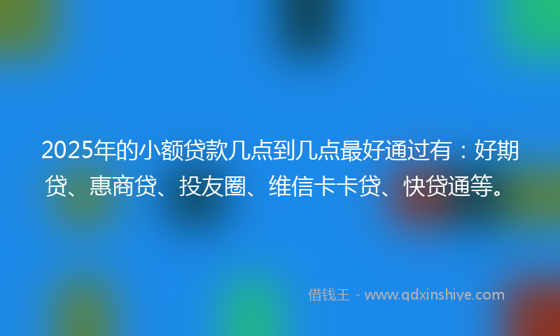 2025年的小额贷款几点到几点最好通过有：好期贷、惠商贷、投友圈、维信卡卡贷、快贷通等。