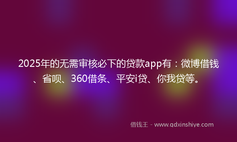 2025年的无需审核必下的贷款app有：微博借钱、省呗、360借条、平安i贷、你我贷等。