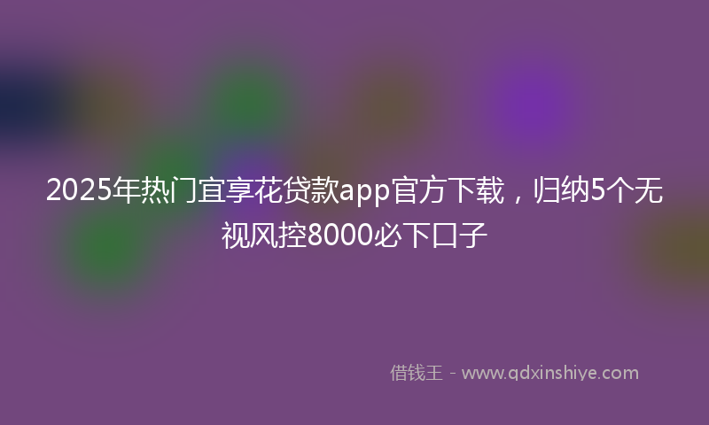 2025年热门宜享花贷款app官方下载，归纳5个无视风控8000必下口子