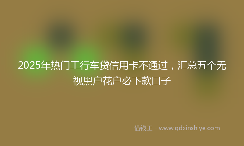 2025年热门工行车贷信用卡不通过，汇总五个无视黑户花户必下款口子