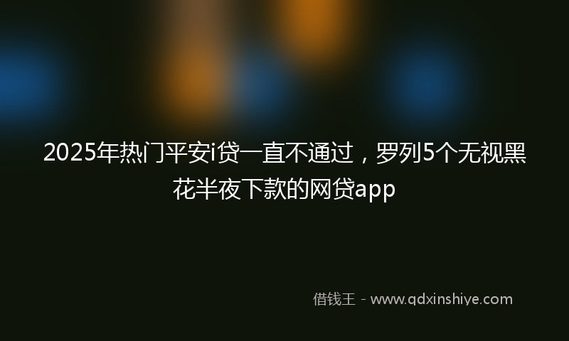 2025年热门平安i贷一直不通过，罗列5个无视黑花半夜下款的网贷app