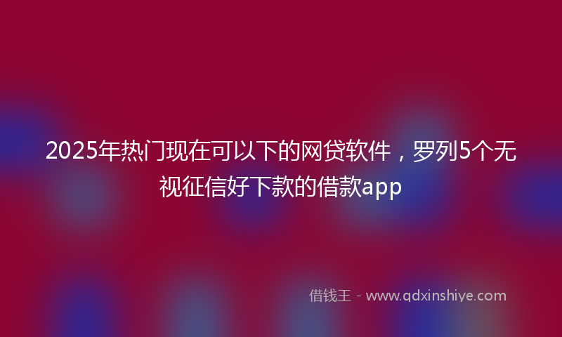 2025年热门现在可以下的网贷软件，罗列5个无视征信好下款的借款app