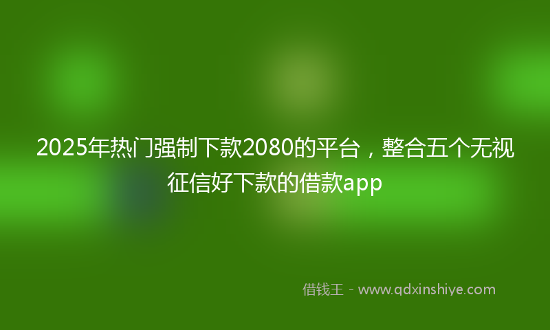 2025年热门强制下款2080的平台，整合五个无视征信好下款的借款app