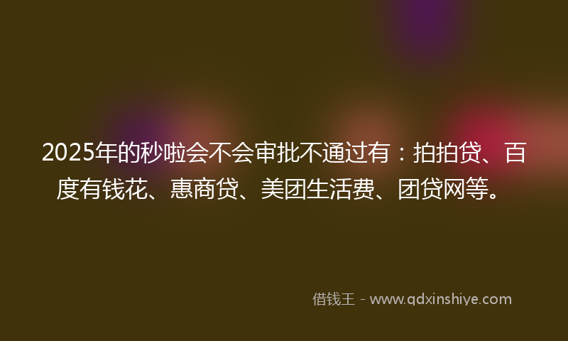 2025年的秒啦会不会审批不通过有：拍拍贷、百度有钱花、惠商贷、美团生活费、团贷网等。