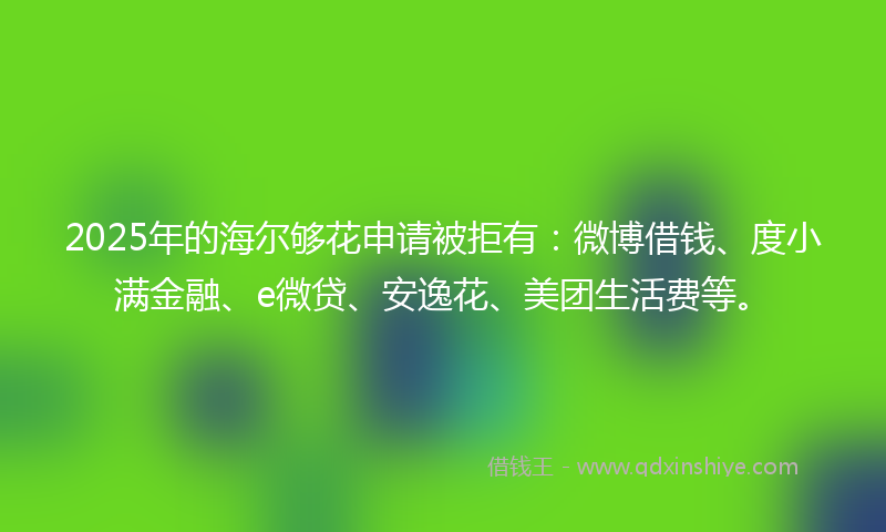 2025年的海尔够花申请被拒有：微博借钱、度小满金融、e微贷、安逸花、美团生活费等。