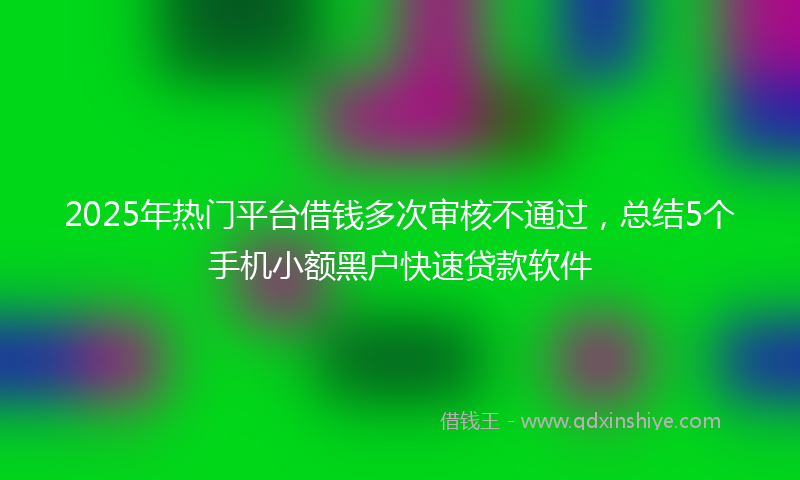 2025年热门平台借钱多次审核不通过，总结5个手机小额黑户快速贷款软件