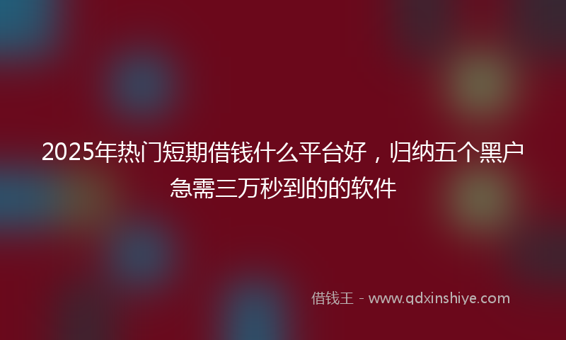 2025年热门短期借钱什么平台好，归纳五个黑户急需三万秒到的的软件