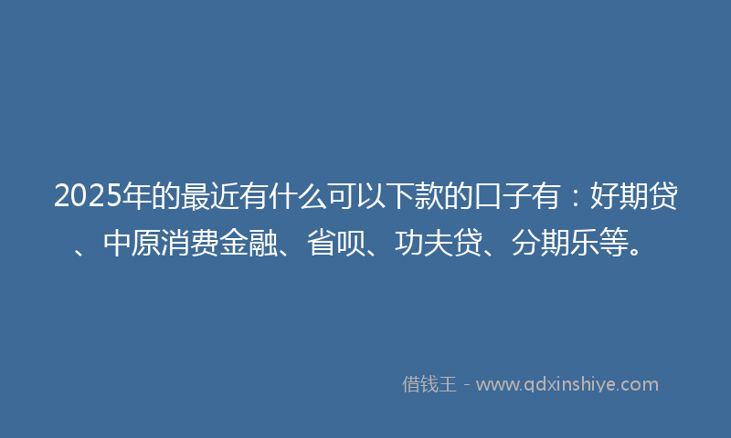 2025年的最近有什么可以下款的口子有：好期贷、中原消费金融、省呗、功夫贷、分期乐等。