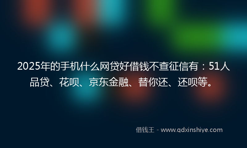 2025年的手机什么网贷好借钱不查征信有：51人品贷、花呗、京东金融、替你还、还呗等。