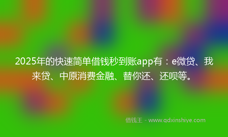 2025年的快速简单借钱秒到账app有：e微贷、我来贷、中原消费金融、替你还、还呗等。