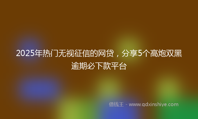 2025年热门无视征信的网贷，分享5个高炮双黑逾期必下款平台