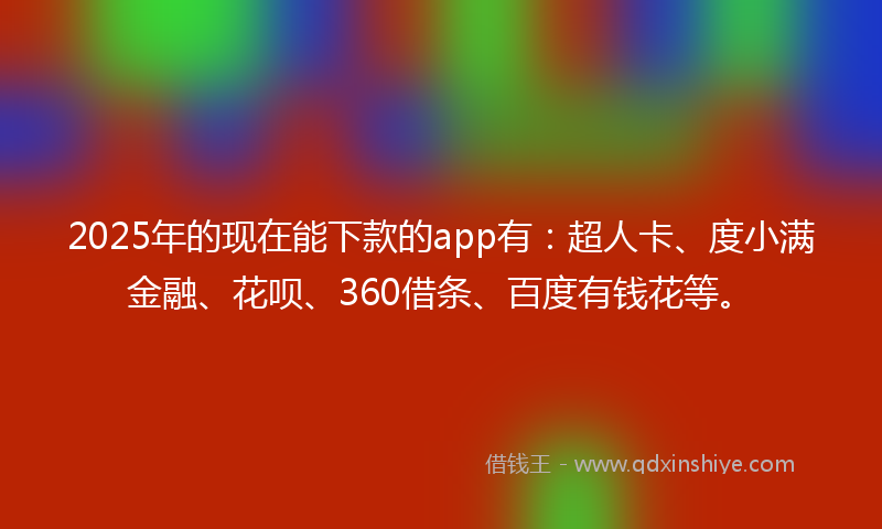 2025年的现在能下款的app有：超人卡、度小满金融、花呗、360借条、百度有钱花等。