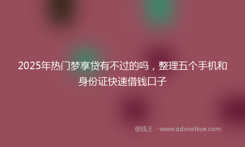 2025年热门梦享贷有不过的吗，整理五个手机和身份证快速借钱口子