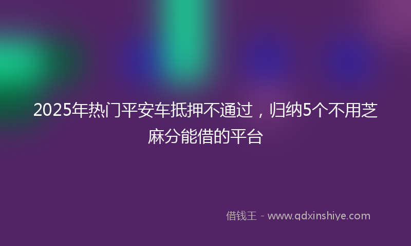 2025年热门平安车抵押不通过，归纳5个不用芝麻分能借的平台