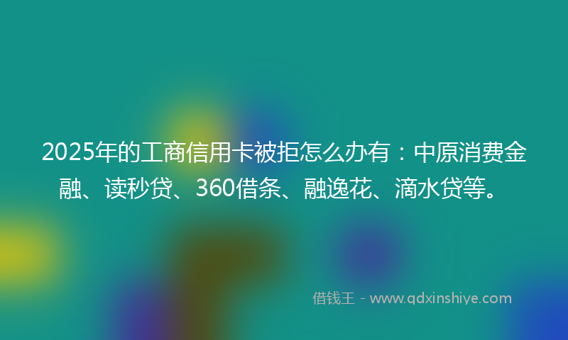 2025年的工商信用卡被拒怎么办有：中原消费金融、读秒贷、360借条、融逸花、滴水贷等。