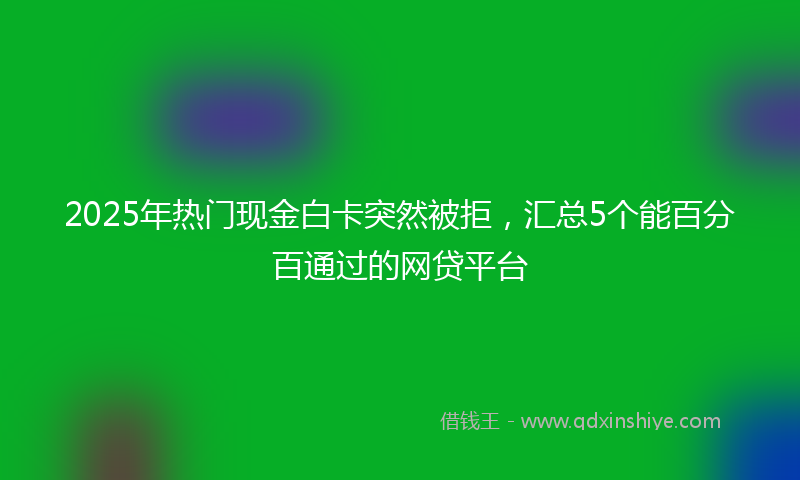2025年热门现金白卡突然被拒，汇总5个能百分百通过的网贷平台