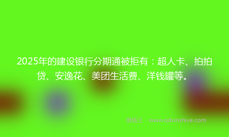 2025年的建设银行分期通被拒有：超人卡、拍拍贷、安逸花、美团生活费、洋钱罐等。