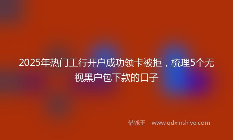 2025年热门工行开户成功领卡被拒，梳理5个无视黑户包下款的口子