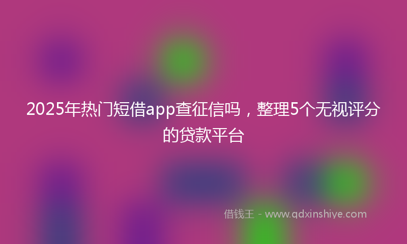 2025年热门短借app查征信吗，整理5个无视评分的贷款平台