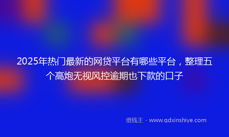 2025年热门最新的网贷平台有哪些平台，整理五个高炮无视风控逾期也下款的口子