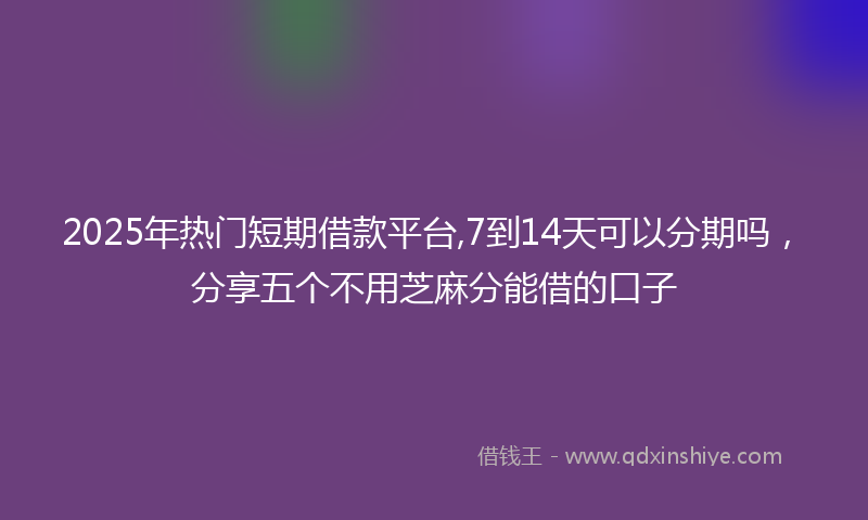 2025年热门短期借款平台,7到14天可以分期吗，分享五个不用芝麻分能借的口子
