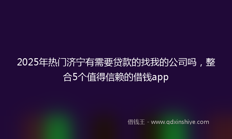 2025年热门济宁有需要贷款的找我的公司吗，整合5个值得信赖的借钱app