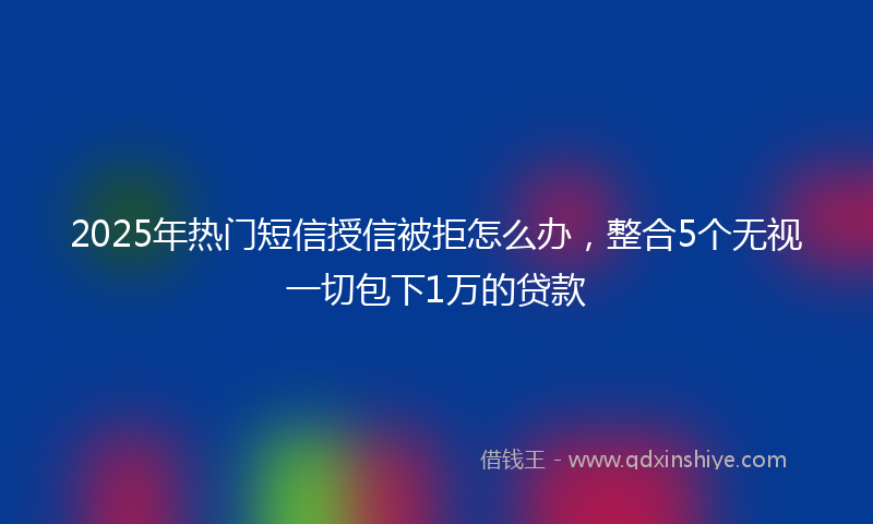 2025年热门短信授信被拒怎么办，整合5个无视一切包下1万的贷款