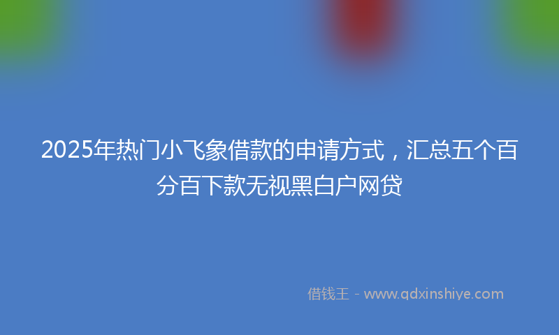 2025年热门小飞象借款的申请方式，汇总五个百分百下款无视黑白户网贷
