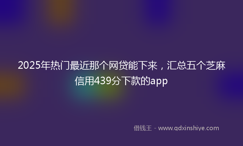 2025年热门最近那个网贷能下来，汇总五个芝麻信用439分下款的app