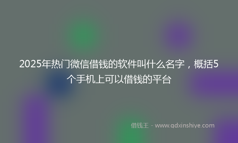 2025年热门微信借钱的软件叫什么名字，概括5个手机上可以借钱的平台