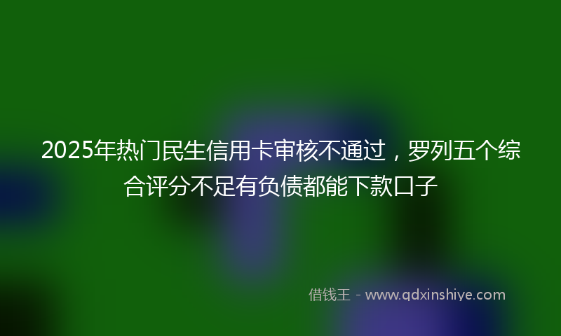 2025年热门民生信用卡审核不通过，罗列五个综合评分不足有负债都能下款口子