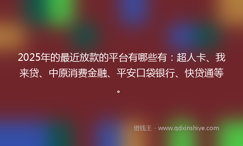 2025年的最近放款的平台有哪些有：超人卡、我来贷、中原消费金融、平安口袋银行、快贷通等。