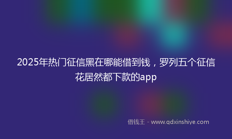 2025年热门征信黑在哪能借到钱，罗列五个征信花居然都下款的app