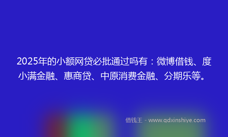 2025年的小额网贷必批通过吗有：微博借钱、度小满金融、惠商贷、中原消费金融、分期乐等。