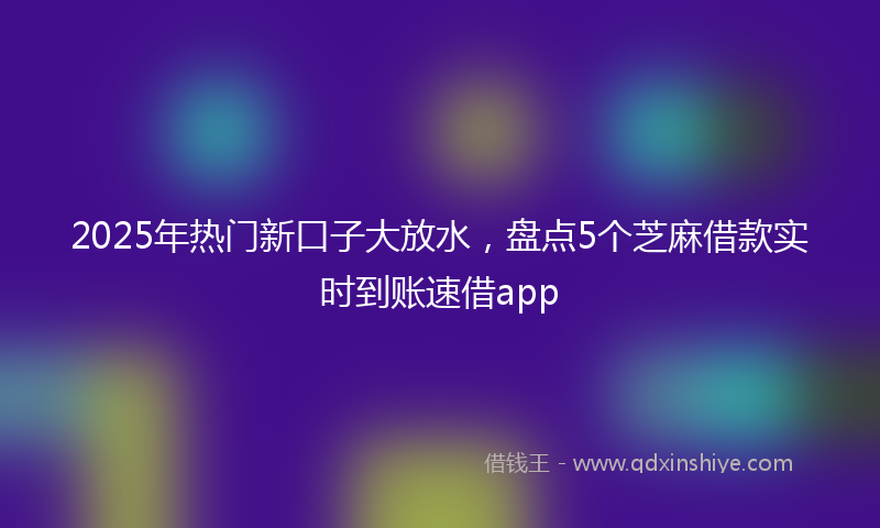 2025年热门新口子大放水，盘点5个芝麻借款实时到账速借app