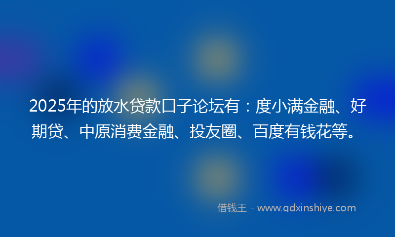 2025年的放水贷款口子论坛有：度小满金融、好期贷、中原消费金融、投友圈、百度有钱花等。
