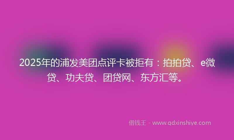 2025年的浦发美团点评卡被拒有：拍拍贷、e微贷、功夫贷、团贷网、东方汇等。