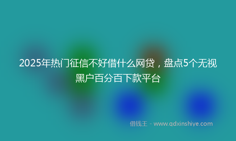 2025年热门征信不好借什么网贷，盘点5个无视黑户百分百下款平台