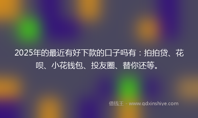 2025年的最近有好下款的口子吗有：拍拍贷、花呗、小花钱包、投友圈、替你还等。