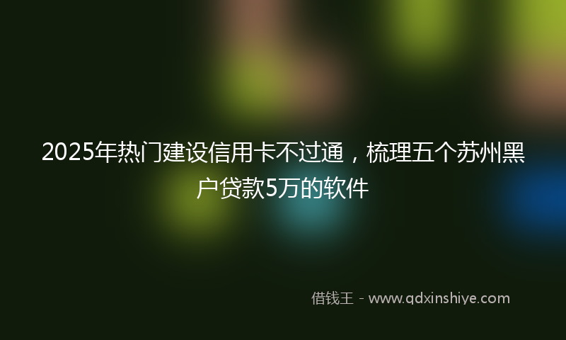2025年热门建设信用卡不过通，梳理五个苏州黑户贷款5万的软件