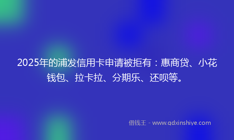 2025年的浦发信用卡申请被拒有：惠商贷、小花钱包、拉卡拉、分期乐、还呗等。