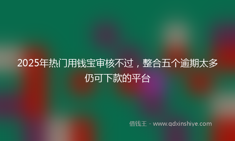 2025年热门用钱宝审核不过，整合五个逾期太多仍可下款的平台
