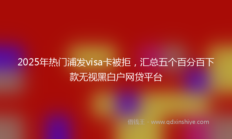 2025年热门浦发visa卡被拒，汇总五个百分百下款无视黑白户网贷平台