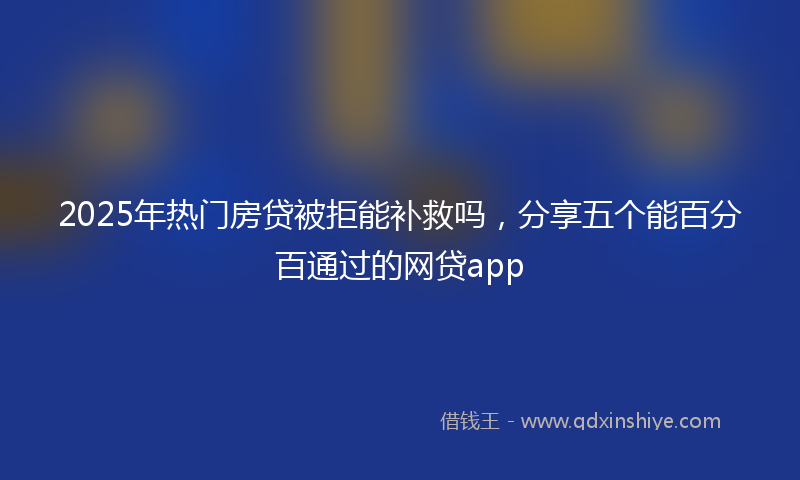 2025年热门房贷被拒能补救吗，分享五个能百分百通过的网贷app