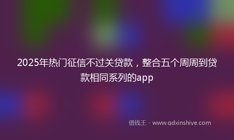 2025年热门征信不过关贷款，整合五个周周到贷款相同系列的app
