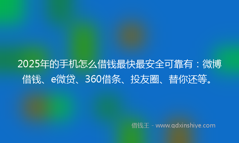 2025年的手机怎么借钱最快最安全可靠有：微博借钱、e微贷、360借条、投友圈、替你还等。