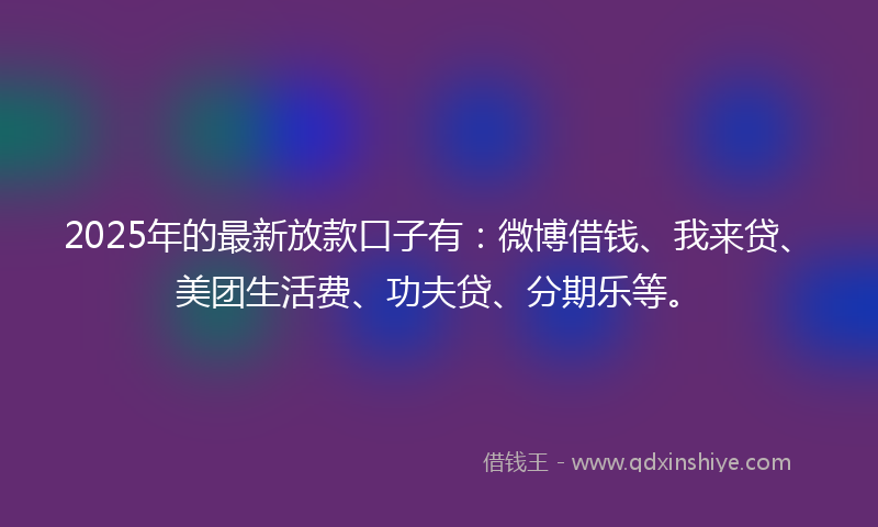 2025年的最新放款口子有：微博借钱、我来贷、美团生活费、功夫贷、分期乐等。